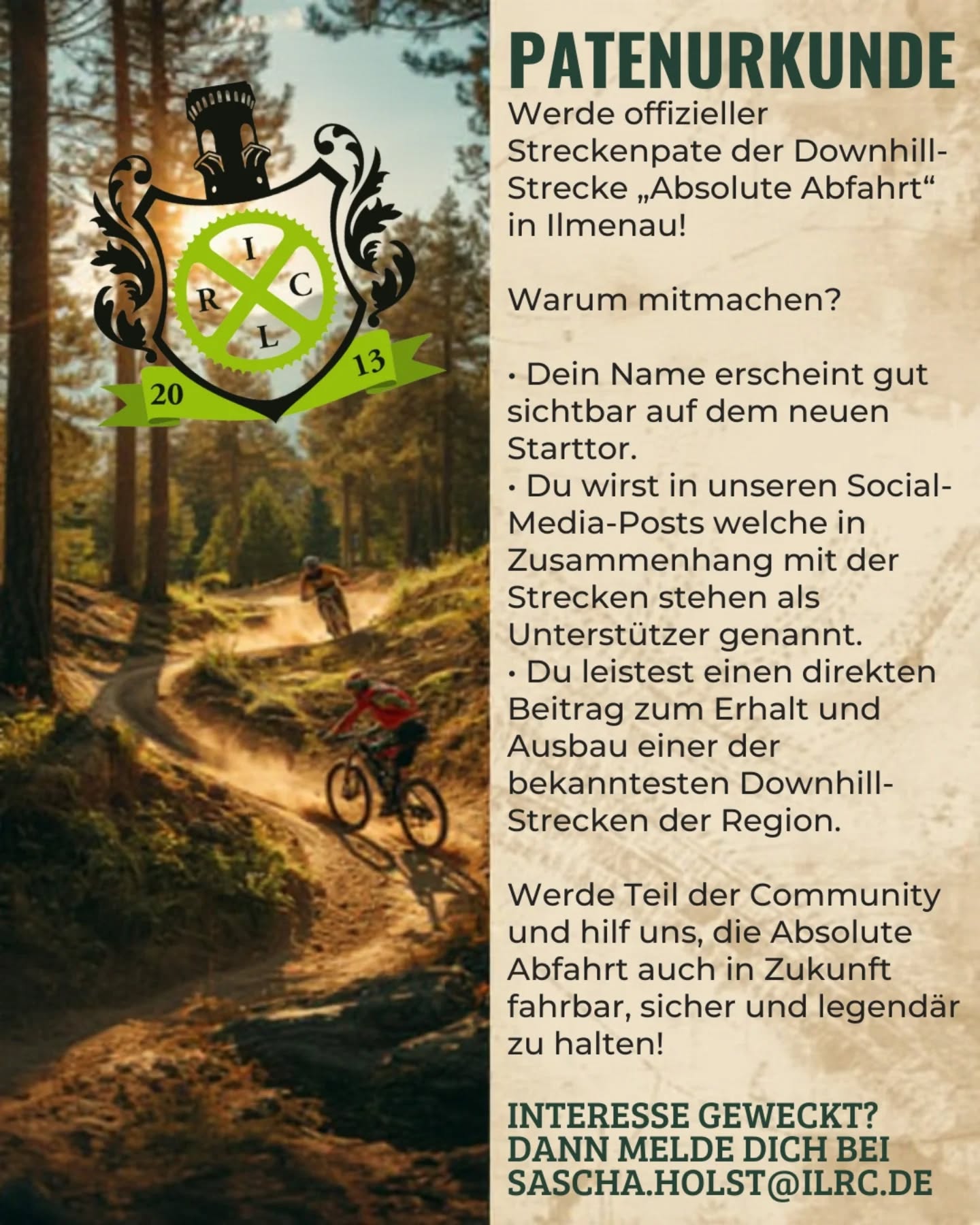 Unsere Downhill-Strecke ist auf der Suche nach einem Paten, oder einer Patin! 🌲💥

Wenn du die „Absolute Abfahrt“ liebst, einen engagierten regionalen Verein unterstützen willst oder einfach generell für den Sport brennst und außerdem genauso gerne Wurzeln frisst wie Höhenmeter und jedes Wochenende mehr Zeit auf zwei Rädern als auf zwei Beinen verbringst – dann könnte eine Patenschaft genau dein Ding sein

Mit einer Patenschaft unterstützt du nicht nur den Erhalt und die Pflege unserer Downhill-Strecke, sondern wirst auch Teil der Crew, die dafür sorgt, dass der Trail weiterhin so bleibt, wie wir ihn lieben: schnell, dreckig, technisch und garantiert nichts für schwache Nerven. 😎🤘

Wenn du Bock hast oder einfach wissen willst, was genau bei einer Patenschaft auf dich zukommt:
Meld dich bei uns!
Wir schicken dir alle Infos, Regeln und Benefits direkt zu.

Ride on! 🚵‍♂️⚡

Sponsoren des Ilmenauer Radsportclub e.V.

@radartilmenau
@thinkmoldmarcpollner 
@gasthaus_waldfrieden
@ilmenau_himmelblau 
@exorpro_ilmenau 
@lackierzentrum_bcarso
-SET Solar und Energie Technik